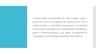  A teoria política contemporânea da união Europeia sugere a
junção das 3 teoria: As perspetivas do “communitarism” com os
estados-membro, a comunidade supranacional e os processos
transnacionais; as perspetivas do “cosmopolitanism” da diferença,
género e diferença políticas; e, por último, as perspetivas do
“cosmopolitics” da reconciliação, identidade e éticas políticas.
 