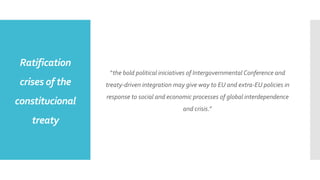 Ratification
crises of the
constitucional
treaty
“the bold political iniciatives of Intergovernmental Conference and
treaty-driven integration may give way to EU and extra-EU policies in
response to social and economic processes of global interdependence
and crisis.”
 