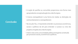 Conclusão
 A noção de partilha ou comunhão proporciona uma forma mais
apropriada da conceptualização da união Europeia.
 A teoria cosmopolitical é uma forma de mediar as distinções do
communitarianism e cosmopolitanism.
 Na era pós-ToL, é importante entender os processos económicos,
sociais e políticos da UE para entender o sucesso ou crise dos
projetos arrojados da união Europeia.
 A UE é vista como uma entidade política emergente constituída
por processos sociais, económicos e políticos.
 