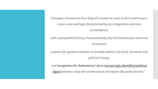 “European communion thus helps EU studies to come to terms with a post-
Lisbon union perhaps characterized by less integration and more
consolidation;
with cosmopolitical theory characterized by less dichotomization and more
innovation;
prepares for greatre emphasis on broader patterns of social, economic and
political change;
and recognizes the ‘betweennss’ of an increasingly identified political
object between state-like universalisms and region-like particularisms.”
 