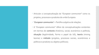  Articular a conceptualização da “European communion” como os
projetos, processos e produtos da união Europeia.
 “European communion” = Partilha subjetiva de relações.
 A “European communion” difere de conceptualizações existentes
em termos de contexto (histórico, social, económico e político),
situação (legitimidade, forma e papel da UE), teoria (mixing
teorias) e método (projetos, processos sociais, económicos e
políticos e produtos ou objetos políticos).
 