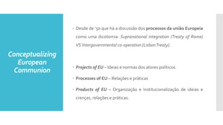 Conceptualizing
European
Communion
 Desde de ‘50 que há a discussão dos processos da união Europeia
como uma dicotomia: Supranational integration (Treaty of Rome)
VS Intergovernmental co-operation (LisbonTreaty).
 Projects of EU – Ideias e normas dos atores políticos.
 Processes of EU – Relações e práticas
 Products of EU – Organização e Institucionalização de ideias e
crenças, relações e práticas.
 