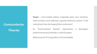 Communitarion
Theories
 Nação = Comunidade política imaginada pelos seus membros,
tanto limitada como soberana, segundo Anderson, porque “in the
mind of each lives the image of their communion”.
 As “Communitarian theories” representam a abordagem
predominante para entender a união Europeia.
 Molly CochranVS Craig CalhounVS CaroleWebb
 
