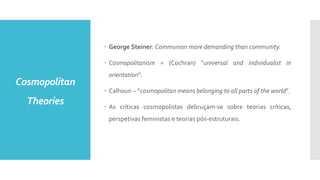 Cosmopolitan
Theories
 George Steiner: Communion more demanding than community.
 Cosmopolitanism = (Cochran) “universal and individualist in
orientation”.
 Calhoun – “cosmopolitan means belonging to all parts of the world”.
 As críticas cosmopolistas debruçam-se sobre teorias críticas,
perspetivas feministas e teorias pós-estruturais.
 