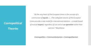 Cosmopolitical
Theories
“At the very heart of the European Union is the concept of a
communion of equals. (…)The collegiate natures of the European
Union provide a new model for international relations – a model based
of mutual respect, regardless of size and on co-operation rather than
coercion.” MacAleese
Cosmopolitics + Communitarianism = Cosmopolitanism
 