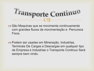 
 São Maquinas que se movimenta continuamente
com grandes fluxos de movimentação e Percursos
Fixos.
 Podem ser usadas em Mineração, Industrias,
Terminais De Cargas e Descargas em qualquer tipo
de Empresa e Industrias o Transporte Continuo Será
sempre bem vindo.
 