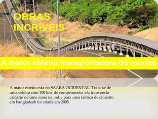 
A maior esteira esta no SAARA OCIDENTAL. Trata-se de
uma esteira com 100 km de comprimento ela transporta
calcario de uma mina na india para uma fabrica de cimento
em bangladesh foi criada em 2005.
 
