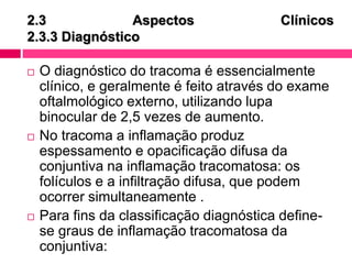 2.3 Aspectos Clínicos
2.3.3 Diagnóstico
 O diagnóstico do tracoma é essencialmente
clínico, e geralmente é feito através do exame
oftalmológico externo, utilizando lupa
binocular de 2,5 vezes de aumento.
 No tracoma a inflamação produz
espessamento e opacificação difusa da
conjuntiva na inflamação tracomatosa: os
folículos e a infiltração difusa, que podem
ocorrer simultaneamente .
 Para fins da classificação diagnóstica define-
se graus de inflamação tracomatosa da
conjuntiva:
 