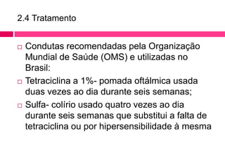2.4 Tratamento
 Condutas recomendadas pela Organização
Mundial de Saúde (OMS) e utilizadas no
Brasil:
 Tetraciclina a 1%- pomada oftálmica usada
duas vezes ao dia durante seis semanas;
 Sulfa- colírio usado quatro vezes ao dia
durante seis semanas que substitui a falta de
tetraciclina ou por hipersensibilidade à mesma
 