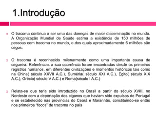 1.Introdução
 O tracoma continua a ser uma das doenças de maior disseminação no mundo.
A Organização Mundial de Saúde estima a existência de 150 milhões de
pessoas com tracoma no mundo, e dos quais aproximadamente 6 milhões são
cegos.
 O tracoma é reconhecido milenarmente como uma importante causa de
cegueira. Referências a sua ocorrência foram encontradas desde os primeiros
registros humanos, em diferentes civilizações e momentos históricos tais como
na China( século XXVII A.C.), Suméria( século XXI A.C.), Egito( século XIX
A.C.), Grécia( século V A.C.) e Roma(século I A.C.)
 Relata-se que teria sido introduzido no Brasil a partir do século XVIII, no
Nordeste com a deportação dos ciganos que haviam sido expulsos de Portugal
e se estabelecido nas províncias do Ceará e Maranhão, constituindo-se então
nos primeiros “focos” de tracoma no país
 
