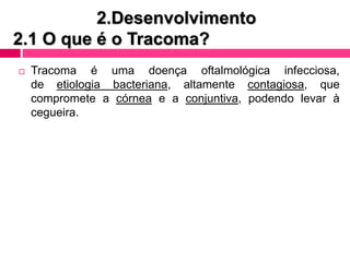 2.Desenvolvimento
2.1 O que é o Tracoma?
 Tracoma é uma doença oftalmológica infecciosa,
de etiologia bacteriana, altamente contagiosa, que
compromete a córnea e a conjuntiva, podendo levar à
cegueira.
 