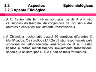 2.2 Aspectos Epidemiológicos
2.2.3 Agente Etiológico
 A C. trachomatis tem vários sorotipos: os de A a K são
causadores do tracoma, da conjuntivite de inclusão e das
uretrites e cervicites sexualmente transmissíveis.
 A Chlamidia trachomatis possui 20 sorotipos diferentes já
identificados. Os sorotipos L1,L2e L3 são responsáveis pela
síndrome do linfogranuloma venéreo;os de D a K estão
ligados a outras manifestações sexualmente transmitidas,
sendo que os sorotipos D, E e F são os mais frequentes.
 