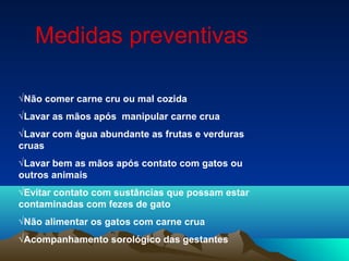 √Não comer carne cru ou mal cozida
√Lavar as mãos após manipular carne crua
√Lavar com água abundante as frutas e verduras
cruas
√Lavar bem as mãos após contato com gatos ou
outros animais
√Evitar contato com sustâncias que possam estar
contaminadas com fezes de gato
√Não alimentar os gatos com carne crua
√Acompanhamento sorológico das gestantes
Medidas preventivas
 