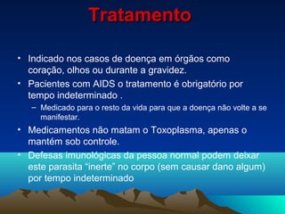 TratamentoTratamento
• Indicado nos casos de doença em órgãos como
coração, olhos ou durante a gravidez.
• Pacientes com AIDS o tratamento é obrigatório por
tempo indeterminado .
– Medicado para o resto da vida para que a doença não volte a se
manifestar.
• Medicamentos não matam o Toxoplasma, apenas o
mantém sob controle.
• Defesas imunológicas da pessoa normal podem deixar
este parasita “inerte” no corpo (sem causar dano algum)
por tempo indeterminado
 