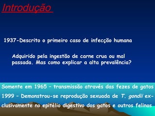 1937-Descrito o primeiro caso de infecção humana
Adquirido pela ingestão de carne crua ou mal
passada. Mas como explicar a alta prevalência?
Somente em 1965 – transmissão através das fezes de gatos
1999 – Demonstrou-se reprodução sexuada de T. gondii ex-
clusivamente no epitélio digestivo dos gatos e outros felinos
Introdução
 