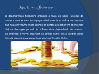 Departamento financeiro
O departamento financeiro organiza o fluxo de caixa (sistema de
contas a receber e contas a pagar) devidamente actualizados para que
não haja um volume muito grande de contas a receber em aberto nem
dívidas não pagas gerando juros financeiros, dependendo do tamanho
da empresa é viável organizar as contas numa pasta dividida pelos
dias da semana e os respectivos vencimentos dos títulos.
 
