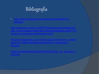 Bibliografia
• https://blog.contaazul.com/dicas-produtividade-no-
trabalho/
http://paginas.fe.up.pt/~ee95078/trab/eg/produtividade.html
http://tecnicasdesecretariadoprofessora.blogspot.pt/2010/12
/estrutura-organizacional-funcoes.html
http://www.buscajus.com.br/index.php?option=com_content
&amp;id=1990:departamento-financeiro-conceitos-e-
funcoes
https://pt.wikipedia.org/wiki/Gest%C3%A3o_de_recursos_h
umanos
 