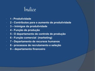 Índice
• 1 - Produtividade
• 2 - Contributos para o aumento de produtividade
• 3 – Inimigos da produtividade
• 4 - Função de produção
• 5 - O departamento de controle de produção
• 6 - Função comercial (marketing)
• 7 - Departamento de recursos humanos
• 8 - processos de recrutamento e seleção
• 9 – departamento financeiro
 