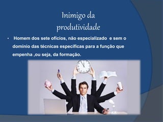 Inimigo da
produtividade
• Homem dos sete ofícios, não especializado e sem o
domínio das técnicas específicas para a função que
empenha ,ou seja, da formação.
 