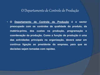 O Departamento de Controle de Produção
• O Departamento de Controle de Produção é o sector
preocupado com os controles de qualidade do produto, da
matéria-prima, dos custos na produção, programação e
coordenação da produção. Como a função de produção é uma
das actividades principais na organização, deverá estar em
contínua ligação ao presidente da empresa, para que as
decisões sejam tomadas com rapidez.
 