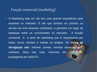 • O Marketing hoje em dia tem uma grande importância para
empresa no mercado. É ele que tornará um produto ou
serviço de uma empresa conhecido, e garantirá um lugar de
destaque entre os concorrentes no mercado . A função
comercial é a área de marketing que é responsável por
trazer novos clientes e manter os antigos. Os meios de
divulgação são: Internet, jornais, revistas especializadas,
outdoors, faixa nas ruas, anúncios em autocarros,
propaganda em rádio/TV.
Função comercial (marketing)
 