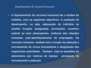 Departamento de recursos humanos
• O departamento de recursos humanos faz a análise do
trabalho, com os seguintes objectivos: A avaliação do
desempenho, ou seja, adequação do indivíduo às
tarefas/ funções designadas, promoções, incentivo
salarial ao bom desempenho, melhoria das relações
humanas, auto-aperfeiçoamento do empregado. Os
recursos humanos também tem a função de selecção e
recrutamento de novos funcionários e designação das
respectivas actividades . Também trata as questões do
absentismo por motivos de doença ,processos de
recrutamento e selecção
 