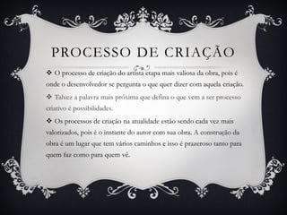 PROCESSO DE CRIAÇÃO
 O processo de criação do artista etapa mais valiosa da obra, pois é
onde o desenvolvedor se pergunta o que quer dizer com aquela criação.
 Talvez a palavra mais próxima que defina o que vem a ser processo
criativo é possibilidades.
 Os processos de criação na atualidade estão sendo cada vez mais
valorizados, pois é o instante do autor com sua obra. A construção da
obra é um lugar que tem vários caminhos e isso é prazeroso tanto para
quem faz como para quem vê.
 
