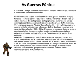 A cidade de Cartago, cidade de origem fenícia no Norte da África, que controlava
o comércio no Mediterrâneo ocidental.
Roma interessava-se pelo controle sobre a Sicília, grande produtora de trigo;
terras da península Ibérica, produtora de prata e pelo controle do comércio que
estava nas mãos dos cartagineses. Cartago pretendia aumentar seu raio de
dominação econômica, desalojando os comerciantes gregos do Mediterrâneo.
Os romanos venceram a Primeira Guerra Púnica (264 -- 241 a.C.) e passaram a
dominar a Sicília, a Sardenha e a Córsega. No final do século venceram uma
segunda Guerra Púnica ( 218 -- 201 a.C.) quando as tropas de Cipião, o africano
derrotaram Aníbal, famoso general cartaginês, obrigando os derrotados a
entregar sua frota de navios e a Espanha. Estava dominado o Mediterrâneo
ocidental.
O exército fortaleceu-se, o comércio desenvolveu-se e gerou riquezas para
Roma, que passou a atacar os estados Helenísticos do Mediterrâneo Oriental,
aos poucos conquistados durante o século II a.C. A terceira Guerra Púnica (149 -
- 146 a.C.) teve como pretexto o conflito entre os Cartago e a Numídia, aliada de
Roma, foi responsável pela derrota definitiva de Cartago, e completamente
arrasada pelos romanos, que passaram a dominar o Norte da África e
escravizaram cerca de 40 mil homens.
As Guerras Púnicas
 