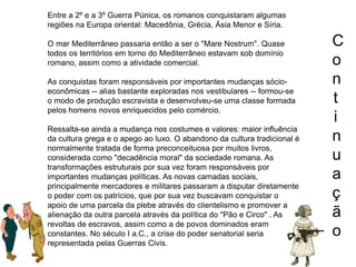 C
o
n
t
i
n
u
a
ç
ã
o
Entre a 2º e a 3º Guerra Púnica, os romanos conquistaram algumas
regiões na Europa oriental: Macedônia, Grécia, Ásia Menor e Síria.
O mar Mediterrâneo passaria então a ser o "Mare Nostrum". Quase
todos os territórios em torno do Mediterrâneo estavam sob domínio
romano, assim como a atividade comercial.
As conquistas foram responsáveis por importantes mudanças sócio-
econômicas -- alias bastante exploradas nos vestibulares -- formou-se
o modo de produção escravista e desenvolveu-se uma classe formada
pelos homens novos enriquecidos pelo comércio.
Ressalta-se ainda a mudança nos costumes e valores: maior influência
da cultura grega e o apego ao luxo. O abandono da cultura tradicional é
normalmente tratada de forma preconceituosa por muitos livros,
considerada como "decadência moral" da sociedade romana. As
transformações estruturais por sua vez foram responsáveis por
importantes mudanças políticas. As novas camadas sociais,
principalmente mercadores e militares passaram a disputar diretamente
o poder com os patrícios, que por sua vez buscavam conquistar o
apoio de uma parcela da plebe através do clientelismo e promover a
alienação da outra parcela através da política do "Pão e Circo" . As
revoltas de escravos, assim como a de povos dominados eram
constantes. No século I a.C., a crise do poder senatorial seria
representada pelas Guerras Civis.
 