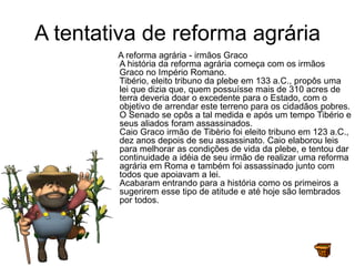 A tentativa de reforma agrária
A reforma agrária - irmãos Graco
A história da reforma agrária começa com os irmãos
Graco no Império Romano.
Tibério, eleito tribuno da plebe em 133 a.C., propôs uma
lei que dizia que, quem possuísse mais de 310 acres de
terra deveria doar o excedente para o Estado, com o
objetivo de arrendar este terreno para os cidadãos pobres.
O Senado se opôs a tal medida e após um tempo Tibério e
seus aliados foram assassinados.
Caio Graco irmão de Tibèrio foi eleito tribuno em 123 a.C.,
dez anos depois de seu assassinato. Caio elaborou leis
para melhorar as condições de vida da plebe, e tentou dar
continuidade a idéia de seu irmão de realizar uma reforma
agrária em Roma e também foi assassinado junto com
todos que apoiavam a lei.
Acabaram entrando para a história como os primeiros a
sugerirem esse tipo de atitude e até hoje são lembrados
por todos.
 
