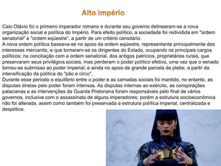 Caio Otávio foi o primeiro imperador romano e durante seu governo delinearam-se a nova
organização social e política do Império. Para efeito político, a sociedade foi redividida em "ordem
senatorial" e "ordem eqüestre", a partir de um critério censitário.
A nova ordem política baseava-se no apoio da ordem eqüestre, representante principalmente dos
interesses mercantis, e que tornaram-se os dirigentes do Estado, ocupando os principais cargos
políticos; na conciliação com a ordem senatorial, dos antigos patrícios, proprietários rurais, que
preservaram seus privilégios sociais, mas perderam o poder político efetivo, uma vez que o senado
tornou-se submisso ao poder imperial; e ainda no apoio de grande parcela da plebe, a partir da
intensificação da política do "pão e circo".
Durante esse período o equilibrio entre o poder e as camadas sociais foi mantido, no entanto, as
disputas diretas pelo poder foram intensas. As disputas internas ao exército, as conspirações
palacianas e as intervenções da Guarda Pretoriana foram responsáveis pelo final de vários
governos, inclusive com o assassinato de alguns imperadores; porém a estrutura socioeconômica
não foi alterada, assim como também foi preservada a estrutura política imperial, centralizada e
despótica.
 