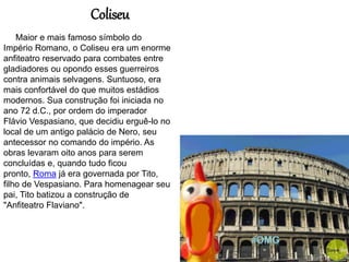 Maior e mais famoso símbolo do
Império Romano, o Coliseu era um enorme
anfiteatro reservado para combates entre
gladiadores ou opondo esses guerreiros
contra animais selvagens. Suntuoso, era
mais confortável do que muitos estádios
modernos. Sua construção foi iniciada no
ano 72 d.C., por ordem do imperador
Flávio Vespasiano, que decidiu erguê-lo no
local de um antigo palácio de Nero, seu
antecessor no comando do império. As
obras levaram oito anos para serem
concluídas e, quando tudo ficou
pronto, Roma já era governada por Tito,
filho de Vespasiano. Para homenagear seu
pai, Tito batizou a construção de
"Anfiteatro Flaviano".
Coliseu
 