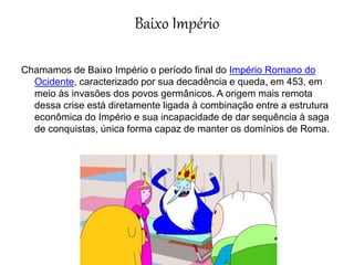 Baixo Império
Chamamos de Baixo Império o período final do Império Romano do
Ocidente, caracterizado por sua decadência e queda, em 453, em
meio às invasões dos povos germânicos. A origem mais remota
dessa crise está diretamente ligada à combinação entre a estrutura
econômica do Império e sua incapacidade de dar sequência à saga
de conquistas, única forma capaz de manter os domínios de Roma.
 
