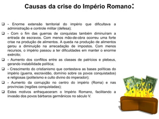 Causas da crise do Império Romano:
 - Enorme extensão territorial do império que dificultava a
administração e controle militar (defesa);
 - Com o fim das guerras de conquistas também diminuíram a
entrada de escravos. Com menos mão-de-obra ocorreu uma forte
crise na produção de alimentos. A queda na produção de alimentos
gerou a diminuição na arrecadação de impostos. Com menos
recursos, o império passou a ter dificuldades em manter o enorme
exército;
 - Aumento dos conflitos entre as classes de patrícios e plebeus,
gerando instabilidade política;
 - Crescimento do cristianismo que contestava as bases políticas do
império (guerra, escravidão, domínio sobre os povos conquistados)
e religiosas (politeísmo e culto divino do imperador);
 - Aumento da corrupção no centro do império (Roma) e nas
províncias (regiões conquistadas);
 Estes motivos enfraqueceram o Império Romano, facilitando a
invasão dos povos bárbaros germânicos no século V.
 