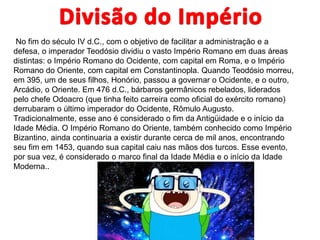 No fim do século IV d.C., com o objetivo de facilitar a administração e a
defesa, o imperador Teodósio dividiu o vasto Império Romano em duas áreas
distintas: o Império Romano do Ocidente, com capital em Roma, e o Império
Romano do Oriente, com capital em Constantinopla. Quando Teodósio morreu,
em 395, um de seus filhos, Honório, passou a governar o Ocidente, e o outro,
Arcádio, o Oriente. Em 476 d.C., bárbaros germânicos rebelados, liderados
pelo chefe Odoacro (que tinha feito carreira como oficial do exército romano)
derrubaram o último imperador do Ocidente, Rômulo Augusto.
Tradicionalmente, esse ano é considerado o fim da Antigüidade e o início da
Idade Média. O Império Romano do Oriente, também conhecido como Império
Bizantino, ainda continuaria a existir durante cerca de mil anos, encontrando
seu fim em 1453, quando sua capital caiu nas mãos dos turcos. Esse evento,
por sua vez, é considerado o marco final da Idade Média e o início da Idade
Moderna..
 