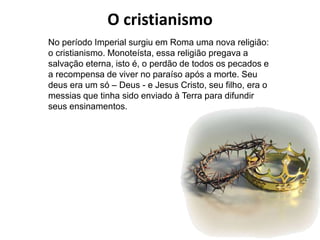 O cristianismo
No período Imperial surgiu em Roma uma nova religião:
o cristianismo. Monoteísta, essa religião pregava a
salvação eterna, isto é, o perdão de todos os pecados e
a recompensa de viver no paraíso após a morte. Seu
deus era um só – Deus - e Jesus Cristo, seu filho, era o
messias que tinha sido enviado à Terra para difundir
seus ensinamentos.
 