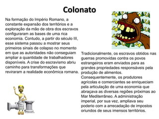 Colonato
Na formação do Império Romano, a
constante expansão dos territórios e a
exploração da mão de obra dos escravos
configuraram as bases de uma rica
economia. Contudo, a partir do século III,
esse sistema passou a mostrar seus
primeiros sinais de colapso no momento
em que as autoridades não conseguiam
ampliar a quantidade de trabalhadores
disponíveis. A crise do escravismo abriu
caminho para transformações que
reviraram a realidade econômica romana.
Tradicionalmente, os escravos obtidos nas
guerras promovidas contra os povos
estrangeiros eram enviados para as
grandes propriedades responsáveis pela
produção de alimentos.
Consequentemente, os produtores
agrícolas e comerciantes se enriqueciam
pela articulação de uma economia que
abraçava as diversas regiões próximas ao
Mar Mediterrâneo. A administração
imperial, por sua vez, ampliava seu
poderio com a arrecadação de impostos
oriundos de seus imensos territórios.
 