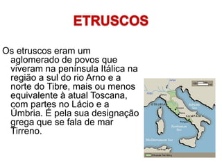 Os etruscos eram um
aglomerado de povos que
viveram na península Itálica na
região a sul do rio Arno e a
norte do Tibre, mais ou menos
equivalente à atual Toscana,
com partes no Lácio e a
Úmbria. É pela sua designação
grega que se fala de mar
Tirreno.
 
