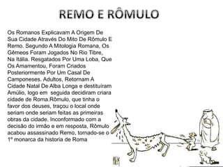 Os Romanos Explicavam A Origem De
Sua Cidade Através Do Mito De Rômulo E
Remo. Segundo A Mitologia Romana, Os
Gêmeos Foram Jogados No Rio Tibre,
Na Itália. Resgatados Por Uma Loba, Que
Os Amamentou, Foram Criados
Posteriormente Por Um Casal De
Camponeses. Adultos, Retornam A
Cidade Natal De Alba Longa e destituíram
Amúlio, logo em seguida decidiram criara
cidade de Roma.Rômulo, que tinha o
favor dos deuses, traçou o local onde
seriam onde seriam feitas as primeiras
obras da cidade. Inconformado com a
decisão do irmão e em resposta, Rômulo
acabou assassinado Remo, tornado-se o
1º monarca da historia de Roma
 