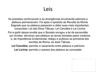 Leis
As pressões continuavam e as divergências envolvendo patrícios e
plebeus permaneciam. Foi após o episódio da Revolta do Monte
Sagrado que os plebeus passaram a obter suas mais importantes
conquistas: Lei das Doze Tábuas, Lei Canuléia e Lei Licínia
Foi a partir dessa revolta que o Senado revogou a lei da escravidão
por dívidas, devolveu aos plebeus as terras tomadas pelos credores
e, de importância fundamental, redigiu e publicou as primeiras leis
escritas de Roma, as doze Tábuas.
Lei Canuléia: permitiu o casamento entre plebeus e patrícios
Lei Licínia: permitiu o acesso dos plebeus ao consulado
 