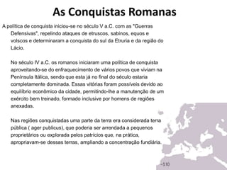 As Conquistas Romanas
A política de conquista iniciou-se no século V a.C. com as "Guerras
Defensivas", repelindo ataques de etruscos, sabinos, equos e
volscos e determinaram a conquista do sul da Etruria e da região do
Lácio.
No século IV a.C. os romanos iniciaram uma política de conquista
aproveitando-se do enfraquecimento de vários povos que viviam na
Península Itálica, sendo que esta já no final do século estaria
completamente dominada. Essas vitórias foram possíveis devido ao
equilíbrio econômico da cidade, permitindo-lhe a manutenção de um
exército bem treinado, formado inclusive por homens de regiões
anexadas.
Nas regiões conquistadas uma parte da terra era considerada terra
pública ( ager publicus), que poderia ser arrendada a pequenos
proprietários ou explorada pelos patrícios que, na prática,
apropriavam-se dessas terras, ampliando a concentração fundiária.
 