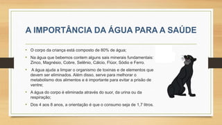 • O corpo da criança está composto de 80% de água;
• Na água que bebemos contem alguns sais minerais fundamentais:
Zinco, Magnésio, Cobre, Selênio, Cálcio, Flúor, Sódio e Ferro.
• A água ajuda a limpar o organismo de toxinas e de elementos que
devem ser eliminados. Além disso, serve para melhorar o
metabolismo dos alimentos e é importante para evitar a prisão de
ventre;
• A água do corpo é eliminada através do suor, da urina ou da
respiração;
• Dos 4 aos 8 anos, a orientação é que o consumo seja de 1,7 litros.
 
