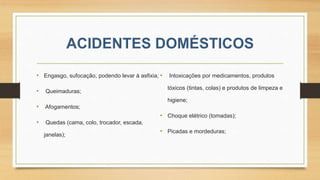 • Engasgo, sufocação, podendo levar à asfixia;
• Queimaduras;
• Afogamentos;
• Quedas (cama, colo, trocador, escada,
janelas);
• Intoxicações por medicamentos, produtos
tóxicos (tintas, colas) e produtos de limpeza e
higiene;
• Choque elétrico (tomadas);
• Picadas e mordeduras;
 
