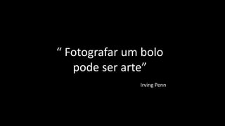 “ Fotografar um bolo
pode ser arte”
Irving Penn
 