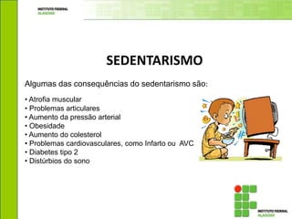 SEDENTARISMO
Algumas das consequências do sedentarismo são:
• Atrofia muscular
• Problemas articulares
• Aumento da pressão arterial
• Obesidade
• Aumento do colesterol
• Problemas cardiovasculares, como Infarto ou AVC
• Diabetes tipo 2
• Distúrbios do sono
 