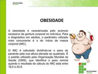 OBESIDADE
A obesidade é caracterizada pelo acúmulo
excessivo de gordura corporal no indivíduo. Para
o diagnóstico em adultos, o parâmetro utilizado
mais comumente é o do índice de massa
corporal (IMC).
O IMC é calculado dividindo-se o peso do
paciente pela sua altura elevada ao quadrado. É
o padrão utilizado pela Organização Mundial da
Saúde (OMS), que identifica o peso normal
quando o resultado do cálculo do IMC está entre
18,5 e 24,9.
 