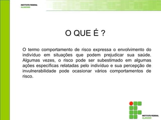 O termo comportamento de risco expressa o envolvimento do
indivíduo em situações que podem prejudicar sua saúde.
Algumas vezes, o risco pode ser subestimado em algumas
ações específicas relatadas pelo indivíduo e sua percepção de
invulnerabilidade pode ocasionar vários comportamentos de
risco.
O QUE É ?
 