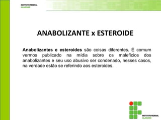 Anabolizantes e esteroides são coisas diferentes. É comum
vermos publicado na mídia sobre os malefícios dos
anabolizantes e seu uso abusivo ser condenado, nesses casos,
na verdade estão se referindo aos esteroides.
ANABOLIZANTE x ESTEROIDE
 