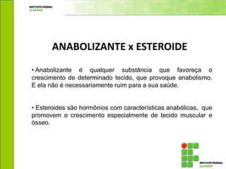 • Anabolizante é qualquer substância que favoreça o
crescimento de determinado tecido, que provoque anabolismo.
E ela não é necessariamente ruim para a sua saúde.
• Esteroides são hormônios com características anabólicas, que
promovem o crescimento especialmente de tecido muscular e
ósseo.
ANABOLIZANTE x ESTEROIDE
 