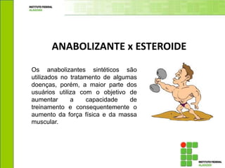 ANABOLIZANTE x ESTEROIDE
Os anabolizantes sintéticos são
utilizados no tratamento de algumas
doenças, porém, a maior parte dos
usuários utiliza com o objetivo de
aumentar a capacidade de
treinamento e consequentemente o
aumento da força física e da massa
muscular.
 